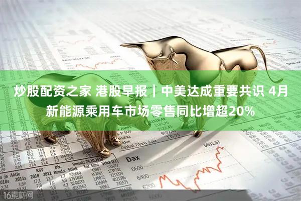 炒股配资之家 港股早报｜中美达成重要共识 4月新能源乘用车市场零售同比增超20%