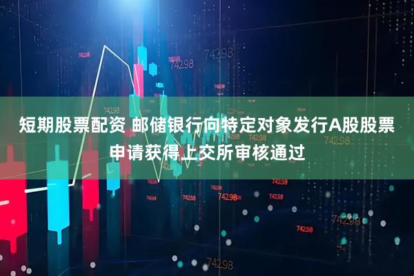 短期股票配资 邮储银行向特定对象发行A股股票申请获得上交所审核通过