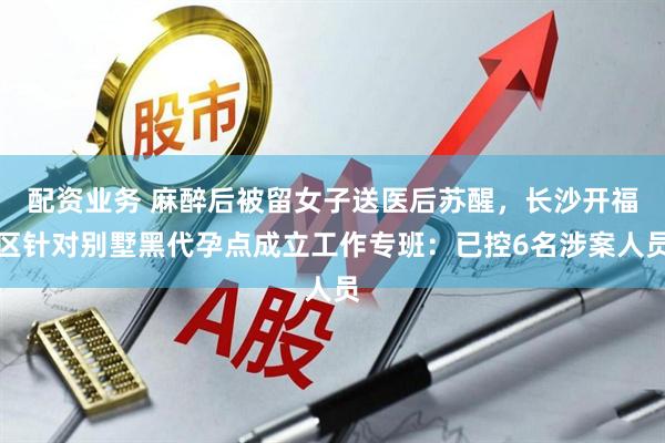 配资业务 麻醉后被留女子送医后苏醒，长沙开福区针对别墅黑代孕点成立工作专班：已控6名涉案人员