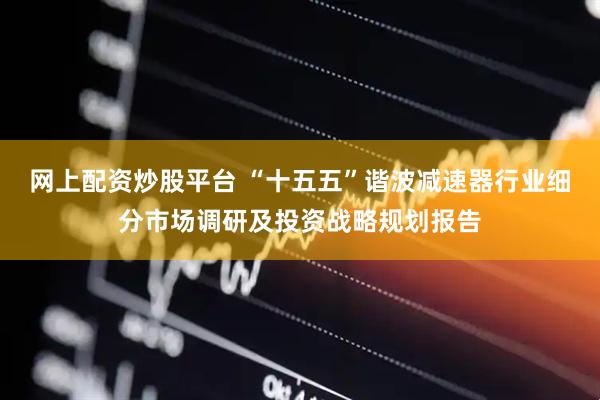 网上配资炒股平台 “十五五”谐波减速器行业细分市场调研及投资战略规划报告