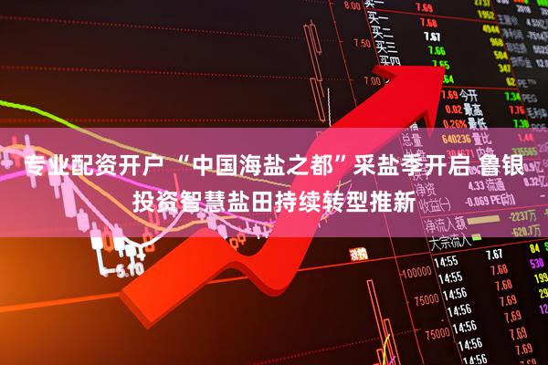 专业配资开户 “中国海盐之都”采盐季开启 鲁银投资智慧盐田持续转型推新
