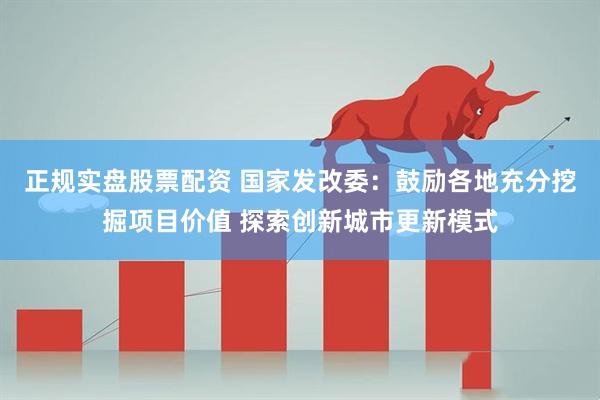 正规实盘股票配资 国家发改委：鼓励各地充分挖掘项目价值 探索创新城市更新模式