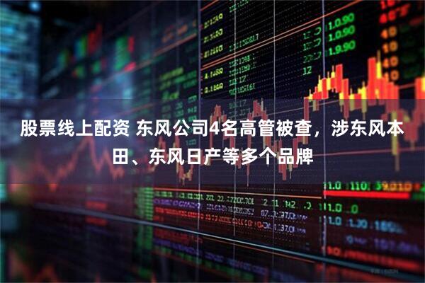 股票线上配资 东风公司4名高管被查，涉东风本田、东风日产等多个品牌