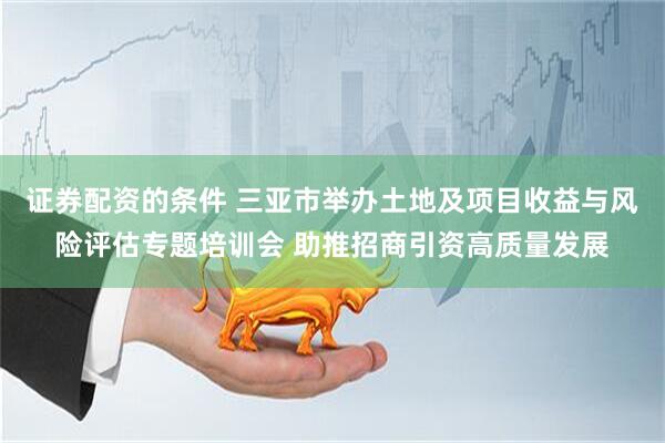 证券配资的条件 三亚市举办土地及项目收益与风险评估专题培训会 助推招商引资高质量发展