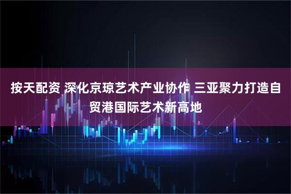 按天配资 深化京琼艺术产业协作 三亚聚力打造自贸港国际艺术新高地