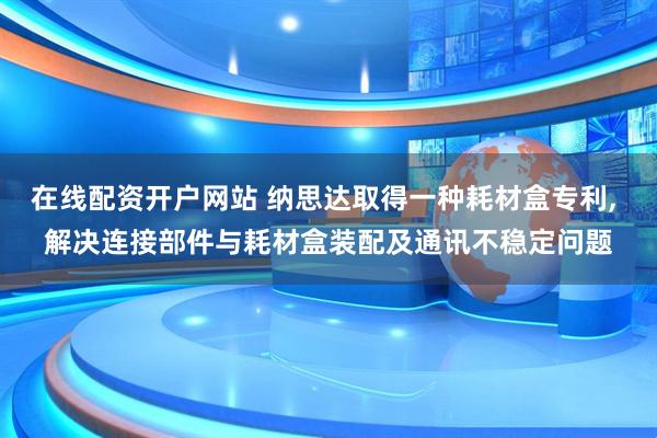 在线配资开户网站 纳思达取得一种耗材盒专利, 解决连接部件与耗材盒装配及通讯不稳定问题