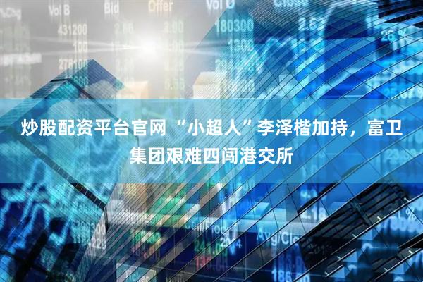 炒股配资平台官网 “小超人”李泽楷加持，富卫集团艰难四闯港交所