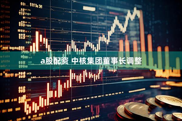 a股配资 中核集团董事长调整