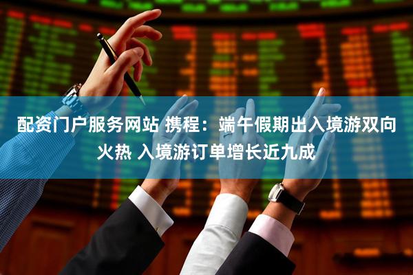 配资门户服务网站 携程：端午假期出入境游双向火热 入境游订单增长近九成