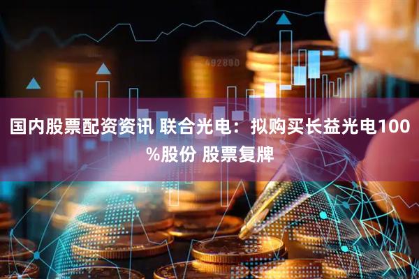 国内股票配资资讯 联合光电：拟购买长益光电100%股份 股票复牌