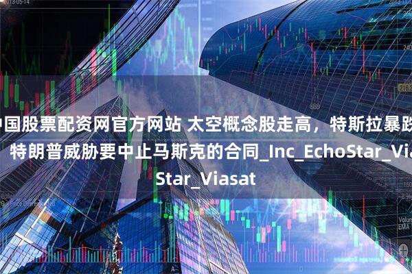 中国股票配资网官方网站 太空概念股走高，特斯拉暴跌16%，特朗普威胁要中止马斯克的合同_Inc_EchoStar_Viasat