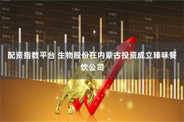 配资指数平台 生物股份在内蒙古投资成立臻味餐饮公司