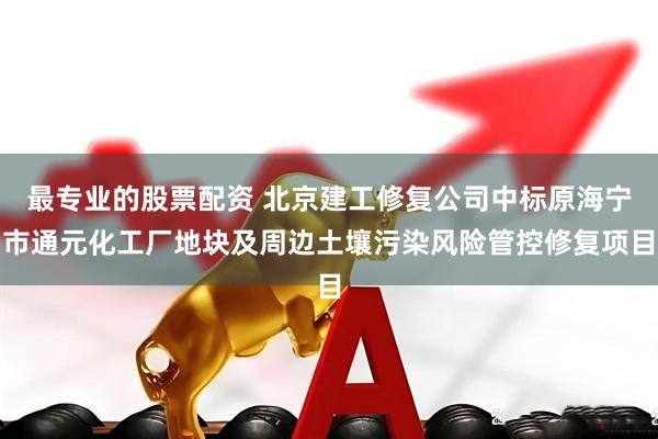 最专业的股票配资 北京建工修复公司中标原海宁市通元化工厂地块及周边土壤污染风险管控修复项目