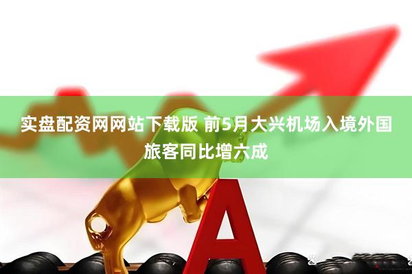 实盘配资网网站下载版 前5月大兴机场入境外国旅客同比增六成