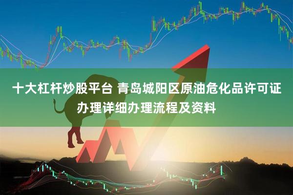 十大杠杆炒股平台 青岛城阳区原油危化品许可证办理详细办理流程及资料