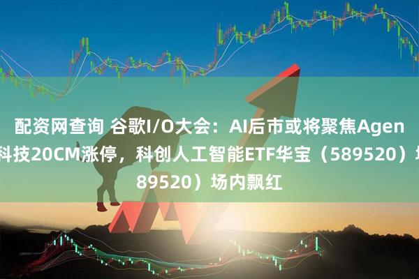 配资网查询 谷歌I/O大会：AI后市或将聚焦Agent！中邮科技20CM涨停，科创人工智能ETF华宝（589520）场内飘红