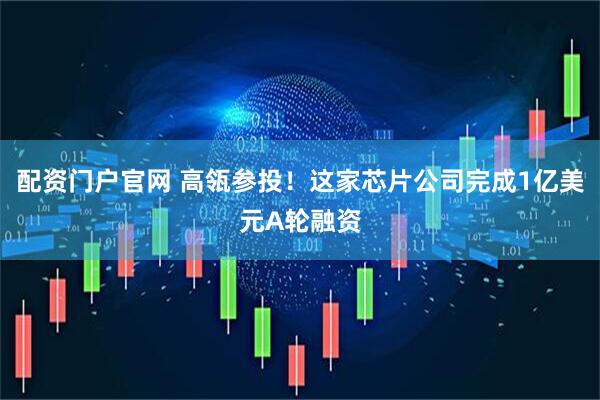 配资门户官网 高瓴参投！这家芯片公司完成1亿美元A轮融资