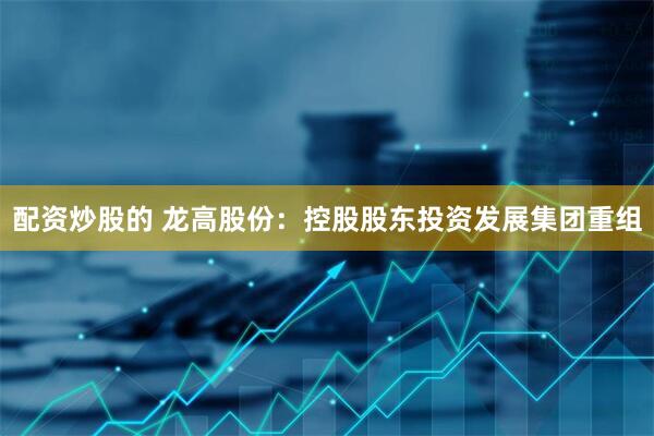 配资炒股的 龙高股份：控股股东投资发展集团重组