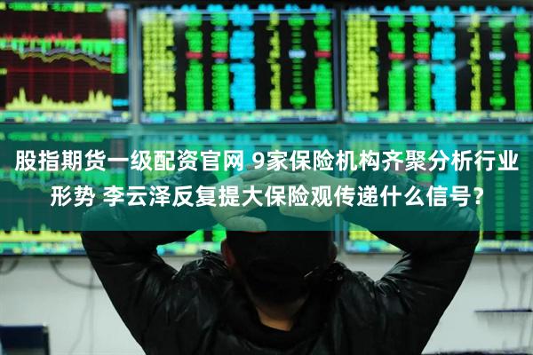 股指期货一级配资官网 9家保险机构齐聚分析行业形势 李云泽反复提大保险观传递什么信号？
