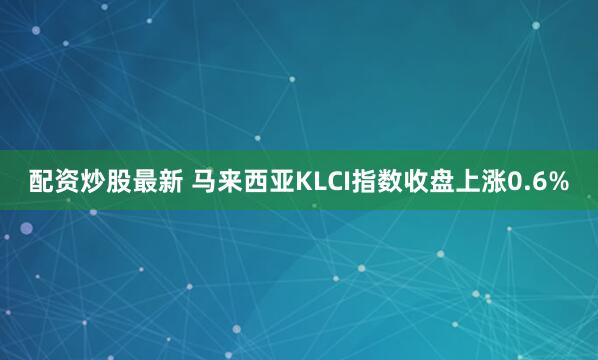 配资炒股最新 马来西亚KLCI指数收盘上涨0.6%