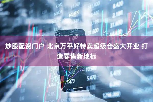 炒股配资门户 北京万平好特卖超级仓盛大开业 打造零售新地标