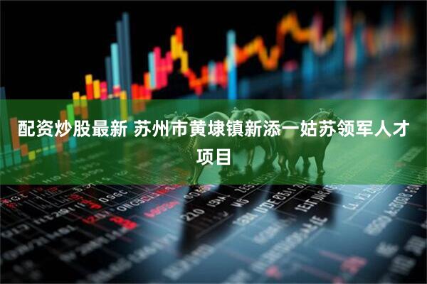 配资炒股最新 苏州市黄埭镇新添一姑苏领军人才项目