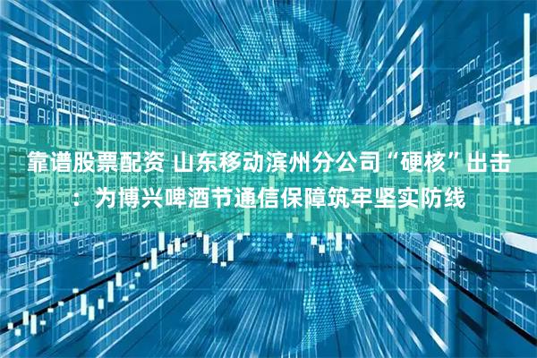 靠谱股票配资 山东移动滨州分公司“硬核”出击：为博兴啤酒节通信保障筑牢坚实防线