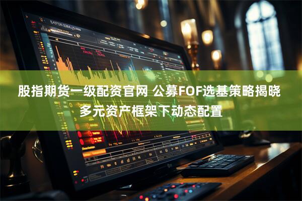 股指期货一级配资官网 公募FOF选基策略揭晓 多元资产框架下动态配置