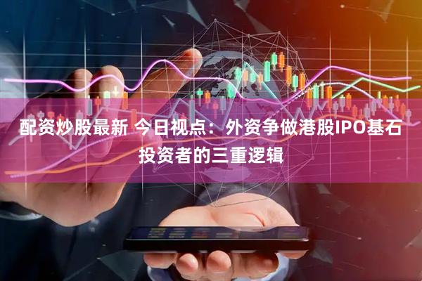 配资炒股最新 今日视点：外资争做港股IPO基石投资者的三重逻辑