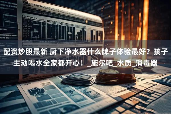 配资炒股最新 厨下净水器什么牌子体验最好？孩子主动喝水全家都开心！_施尔吧_水质_消毒器