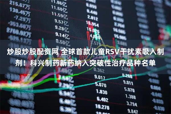 炒股炒股配资网 全球首款儿童RSV干扰素吸入制剂！科兴制药新药纳入突破性治疗品种名单