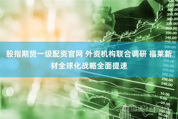 股指期货一级配资官网 外资机构联合调研 福莱新材全球化战略全面提速