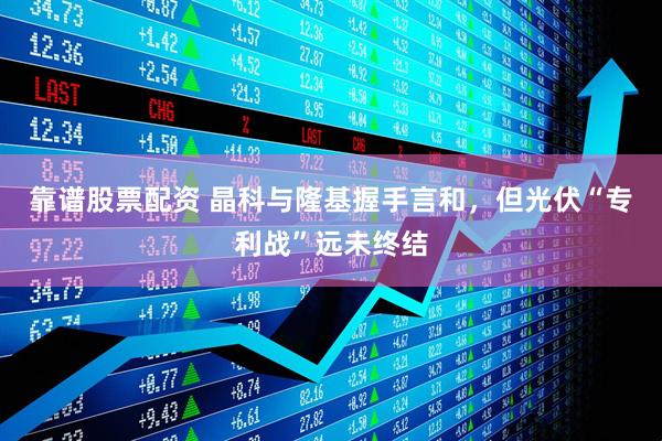 靠谱股票配资 晶科与隆基握手言和，但光伏“专利战”远未终结