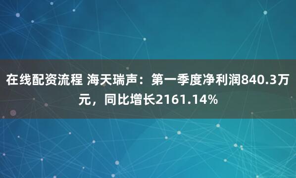 在线配资流程 海天瑞声：第一季度净利润840.3万元，同比增长2161.14%