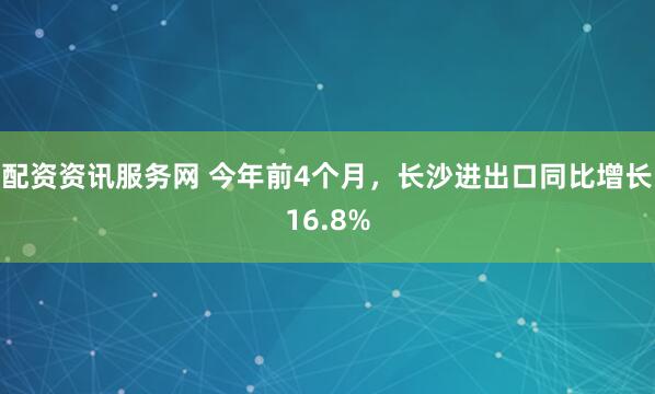 配资资讯服务网 今年前4个月,长沙进出口同比增长16.8%
