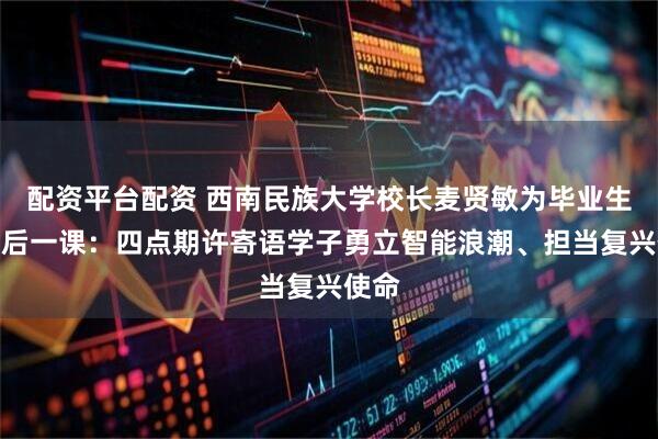配资平台配资 西南民族大学校长麦贤敏为毕业生上最后一课：四点期许寄语学子勇立智能浪潮、担当复兴使命