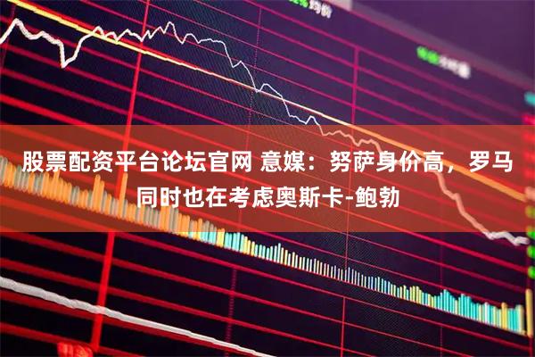 股票配资平台论坛官网 意媒：努萨身价高，罗马同时也在考虑奥斯卡-鲍勃
