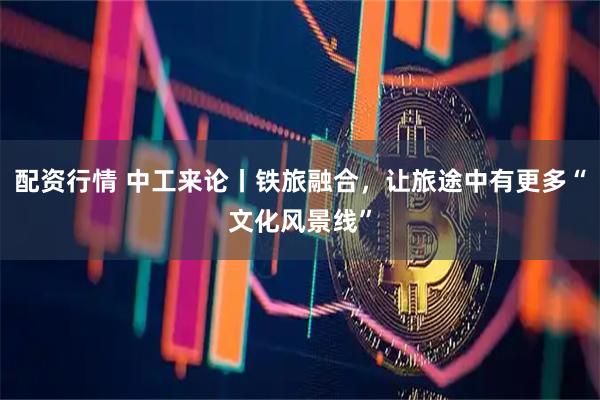 配资行情 中工来论丨铁旅融合，让旅途中有更多“文化风景线”