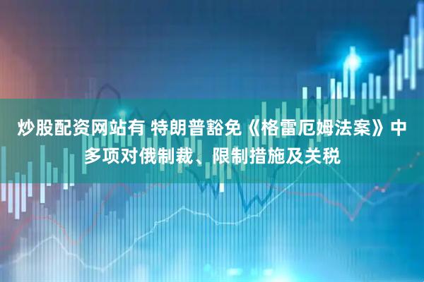 炒股配资网站有 特朗普豁免《格雷厄姆法案》中多项对俄制裁、限制措施及关税