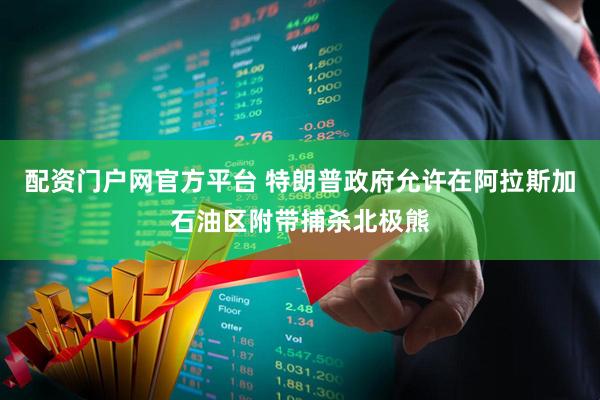 配资门户网官方平台 特朗普政府允许在阿拉斯加石油区附带捕杀北极熊
